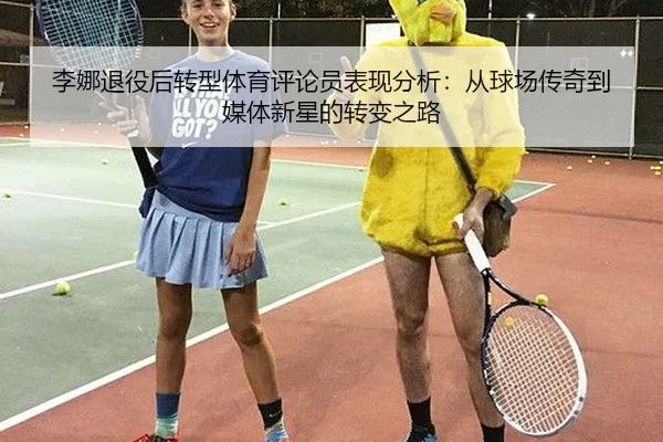 李娜退役后转型体育评论员表现分析：从球场传奇到媒体新星的转变之路